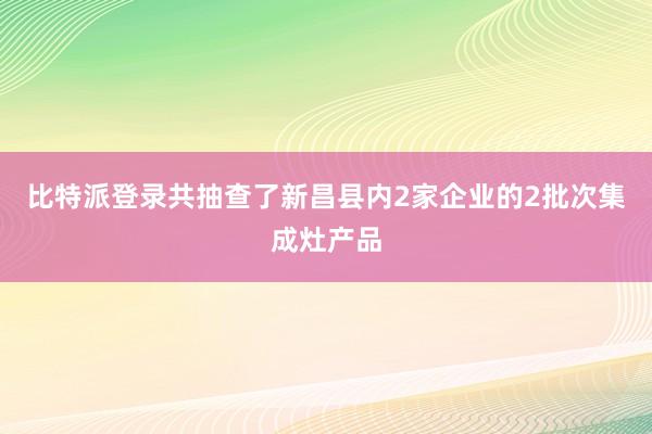 比特派登录共抽查了新昌县内2家企业的2批次集成灶产品