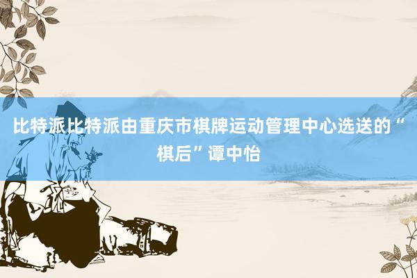 比特派比特派由重庆市棋牌运动管理中心选送的“棋后”谭中怡