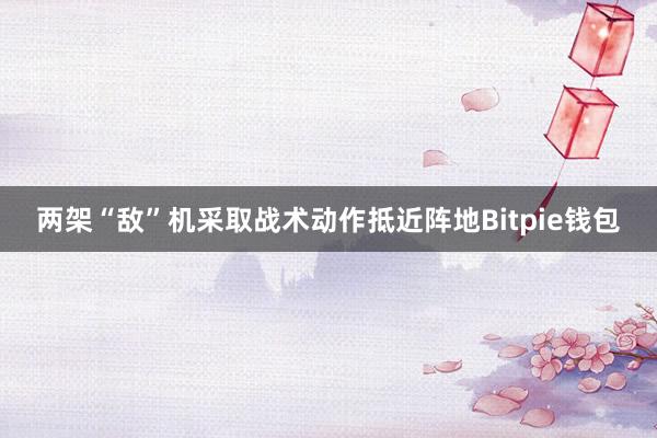 两架“敌”机采取战术动作抵近阵地Bitpie钱包